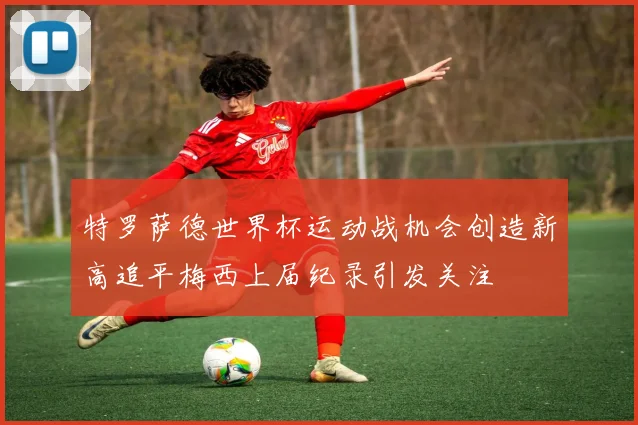 特罗萨德世界杯运动战机会创造新高追平梅西上届纪录引发关注