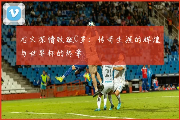尤文深情致敬C罗：传奇生涯的辉煌与世界杯的终章