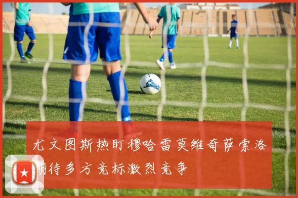 尤文图斯热盯穆哈雷莫维奇萨索洛期待多方竞标激烈竞争