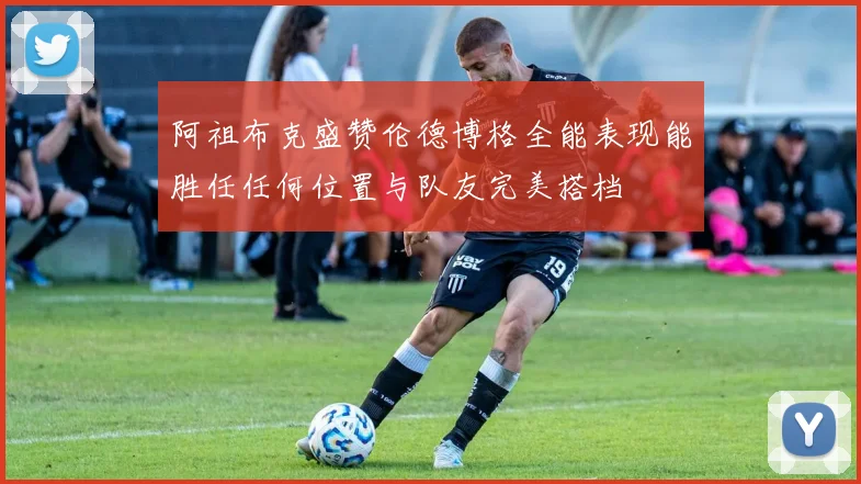 阿祖布克盛赞伦德博格全能表现能胜任任何位置与队友完美搭档