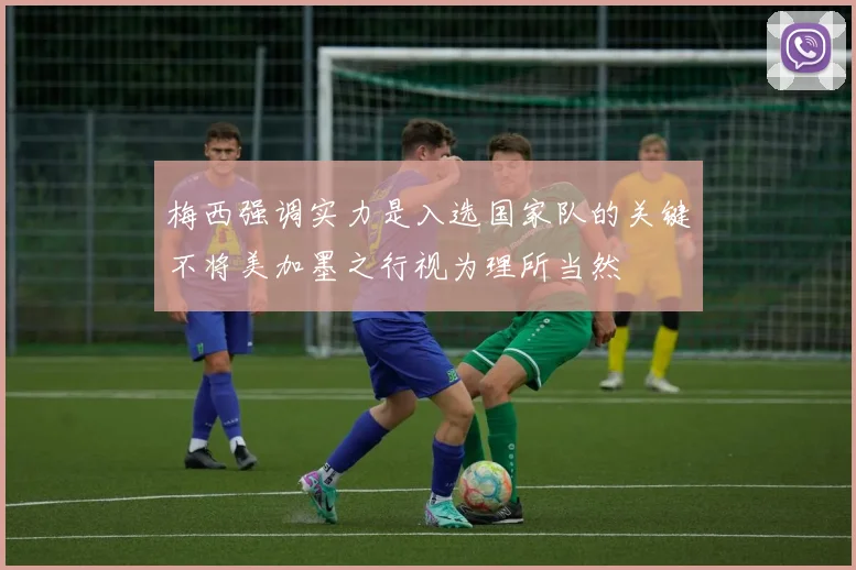 梅西强调实力是入选国家队的关键不将美加墨之行视为理所当然