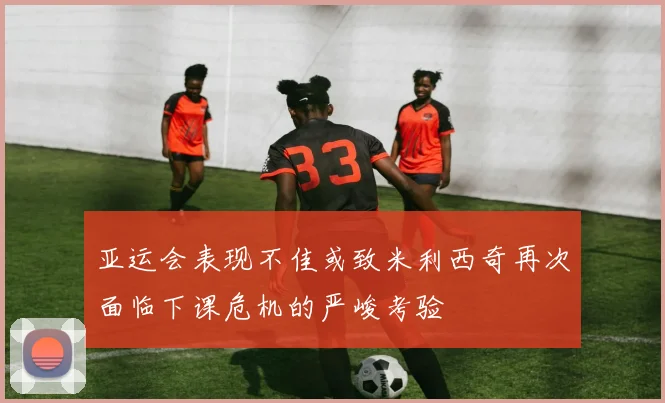 亚运会表现不佳或致米利西奇再次面临下课危机的严峻考验