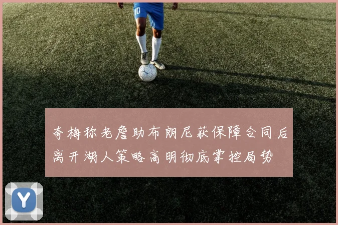 夸梅称老詹助布朗尼获保障合同后离开湖人策略高明彻底掌控局势