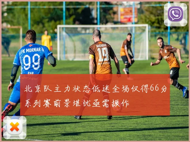北京队主力状态低迷全场仅得66分系列赛前景堪忧亟需振作