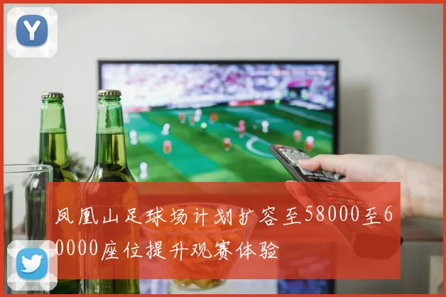 凤凰山足球场计划扩容至58000至60000座位提升观赛体验