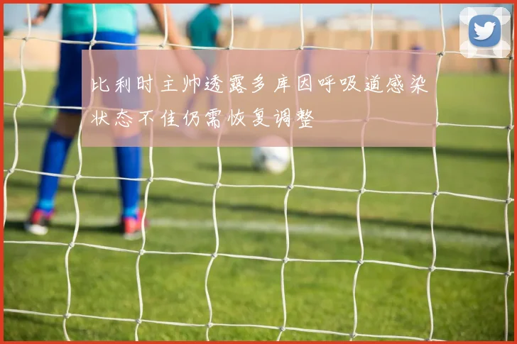 比利时主帅透露多库因呼吸道感染状态不佳仍需恢复调整