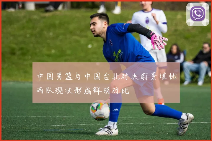 中国男篮与中国台北对决前景堪忧两队现状形成鲜明对比