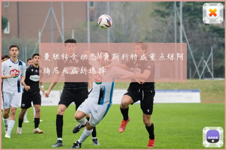 曼联转会动态M费斯科特成重点琼阿梅尼或成新选择