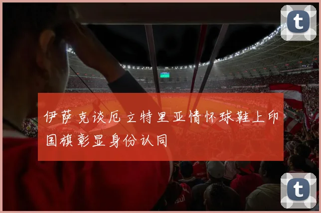 伊萨克谈厄立特里亚情怀球鞋上印国旗彰显身份认同