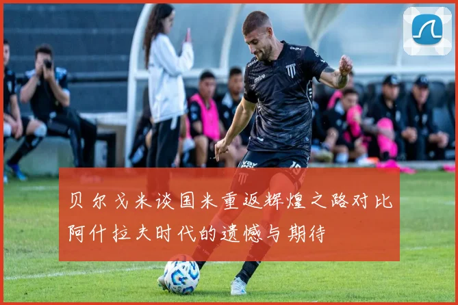 贝尔戈米谈国米重返辉煌之路对比阿什拉夫时代的遗憾与期待
