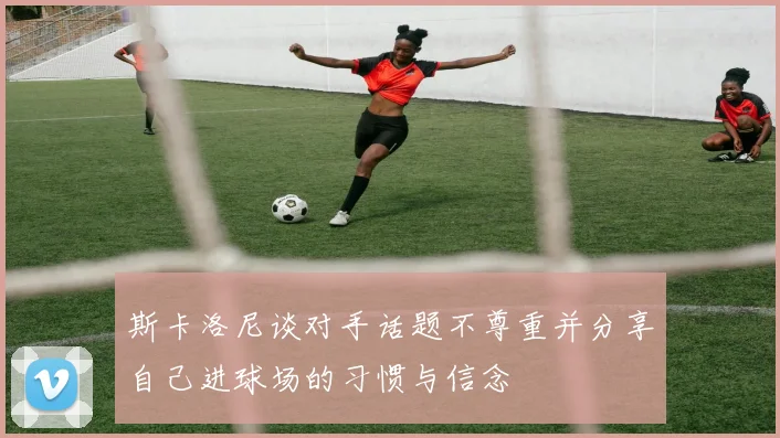 斯卡洛尼谈对手话题不尊重并分享自己进球场的习惯与信念