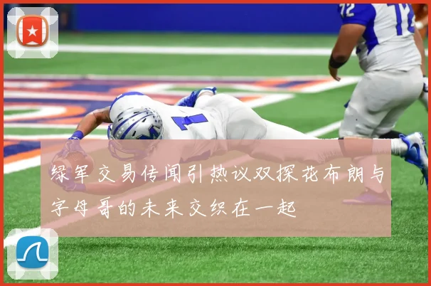绿军交易传闻引热议双探花布朗与字母哥的未来交织在一起