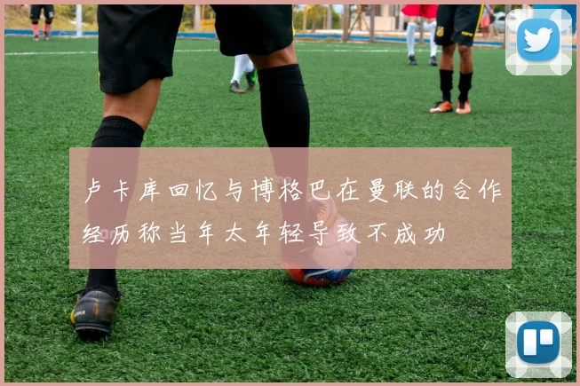 卢卡库回忆与博格巴在曼联的合作经历称当年太年轻导致不成功