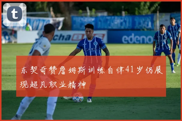 东契奇赞詹姆斯训练自律41岁仍展现超凡职业精神