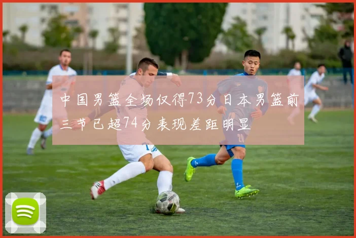 中国男篮全场仅得73分日本男篮前三节已超74分表现差距明显