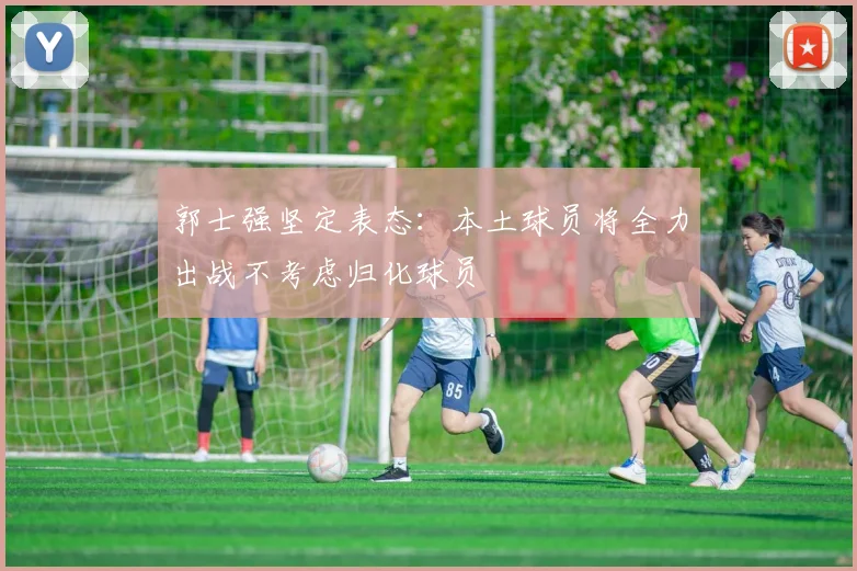 郭士强坚定表态：本土球员将全力出战不考虑归化球员