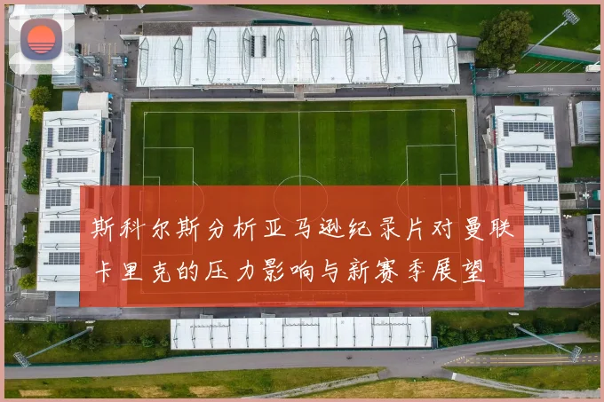 斯科尔斯分析亚马逊纪录片对曼联卡里克的压力影响与新赛季展望